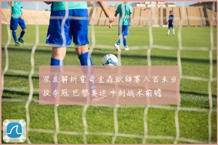 深度解析霍奇金森欧锦赛八百米分段夺冠 巴黎奥运冲刺战术前瞻