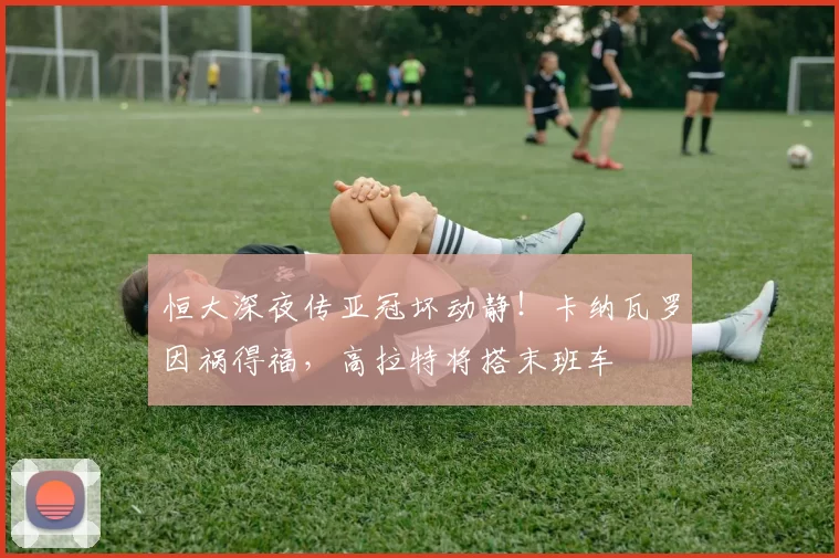 恒大深夜传亚冠坏动静！卡纳瓦罗因祸得福，高拉特将搭末班车