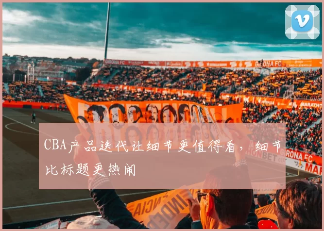 CBA产品迭代让细节更值得看，细节比标题更热闹