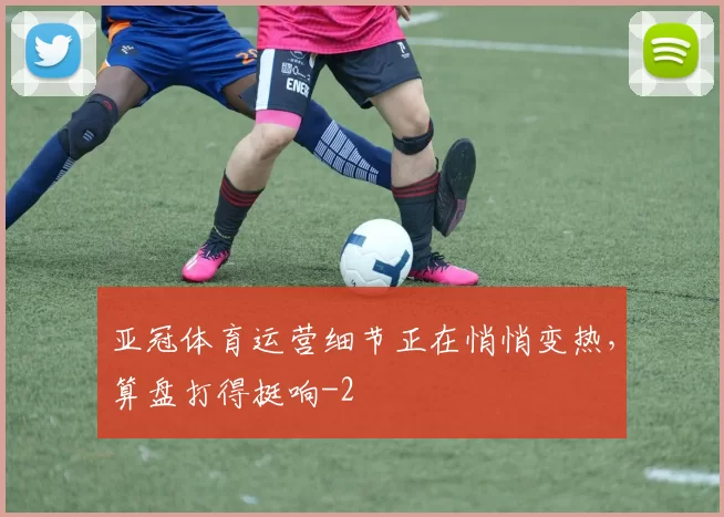 亚冠体育运营细节正在悄悄变热,算盘打得挺响