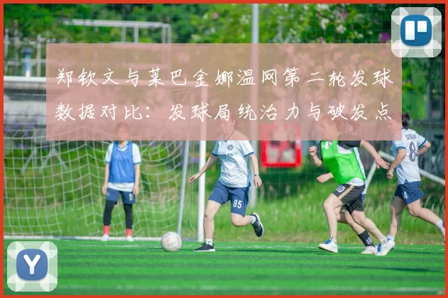 郑钦文与莱巴金娜温网第二轮发球数据对比：发球局统治力与破发点把握分析