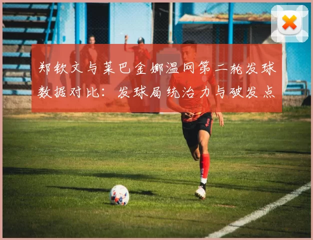 郑钦文与莱巴金娜温网第二轮发球数据对比：发球局统治力与破发点把握分析