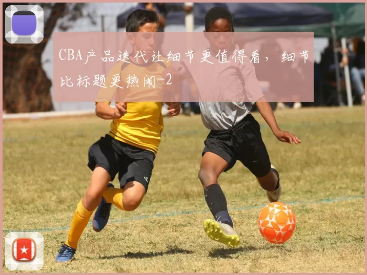 CBA产品迭代让细节更值得看，细节比标题更热闹