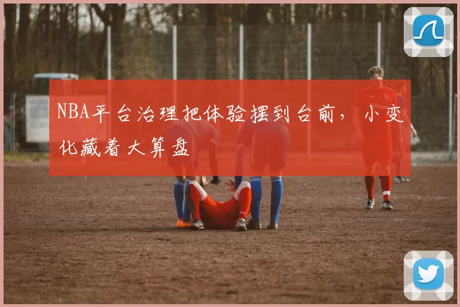 NBA平台治理把体验摆到台前，小变化藏着大算盘