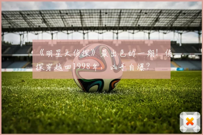 《明星大侦探》最出色的一期！侦探穿越回1998年，凶手自爆？