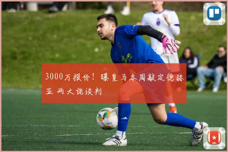 3000万报价！曝皇马本周敲定德赫亚 两大佬谈判
