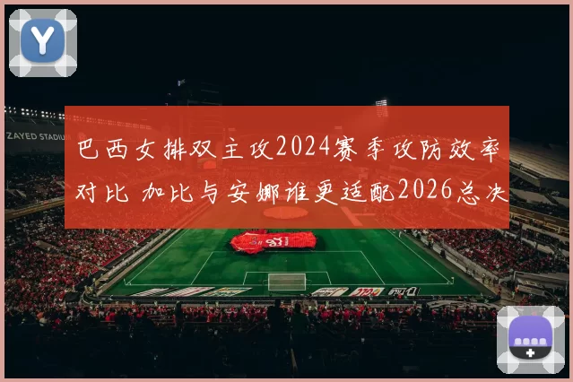 巴西女排双主攻2024赛季攻防效率对比 加比与安娜谁更适配2026总决赛体系